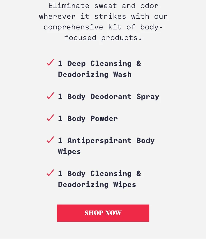 Eliminate sweat and odor wherever it strikes with our comprehensive kit of body-focused products. 1 Deep Cleansing & Deodorizing Wash  1 Body Deodorant Spray  1 Body Powder  1 Antiperspirant Body Wipes  1 Body Cleansing & Deodorizing Wipes Shop Now
