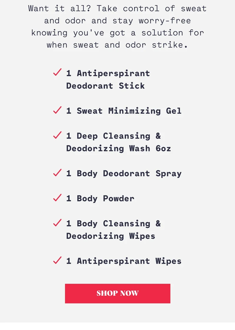 Want it all? Take control of sweat and odor and stay worry-free knowing you've got a solution for when sweat and odor strike. 1 Antiperspirant  Deodorant Stick  1 Sweat Minimizing Gel  1 Deep Cleansing & Deodorizing Wash 6oz  1 Body Deodorant Spray  1 Body Powder  1 Body Cleansing & Deodorizing Wipes  1 Antiperspirant Wipes Shop Now