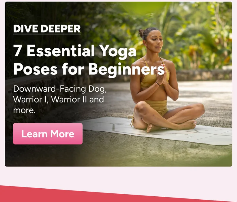 Dive Deeper: 7 Essential Yoga Poses for Beginners – Downward-Facing Dog, Warrior I, Warrior II and more. Learn More