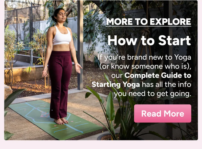 More to Explore: How to Start – If you’re brand new to Yoga (or know someone who is), our Complete Guide to Starting Yoga has all the info you need to get going. Learn More