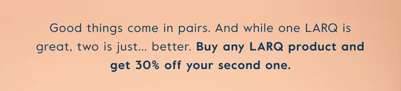 Good things come in pairs. And while one LARQ is great, two is just... better. Buy any LARQ product and get 30% off your second one.