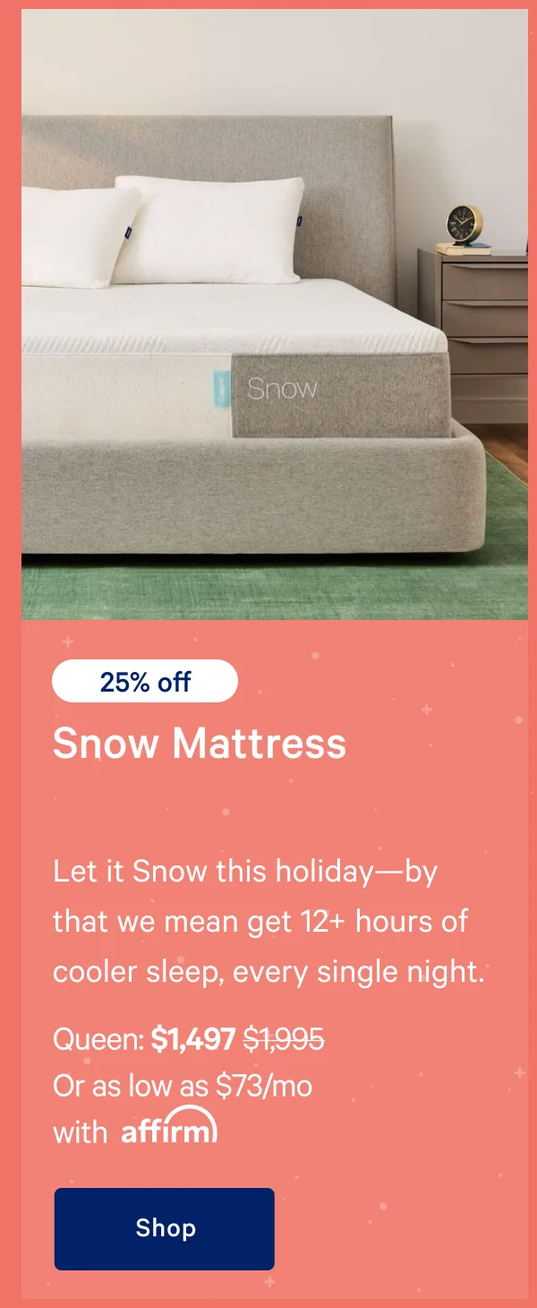 [25% off] >> Snow Mattress >> Let it Snow this holiday—by that we mean get 12+ hours of cooler sleep, every single night. >> Queen: $1,497 ($1,995)  >> Or as low as $73/mo with affirm. >> Shop >>