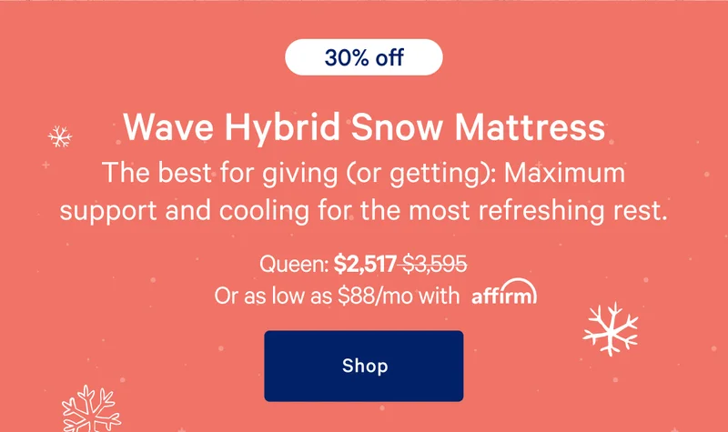 [30% off] >> Wave Hybrid Snow Mattress >> The best for giving (or getting): Maximum support and cooling for the most refreshing rest. >> Queen: $2,517 ($3,595) >> or as low as $88/mo with affirm. >> Shop >>
