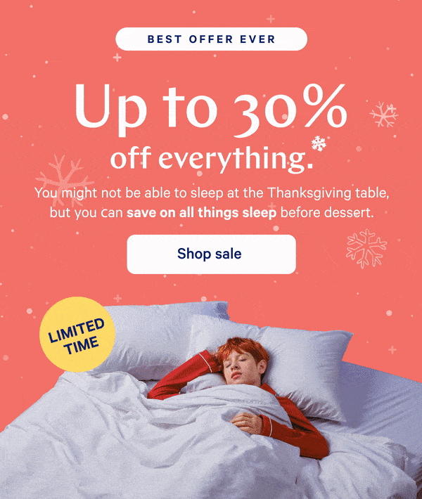 [BEST OFFER EVER] >> Up to 30% off everything.* >> You might not be able to sleep at the Thanksgiving table, but you can save on all things sleep before dessert. >> [LIMITED TIME] >>  Shop sale >>