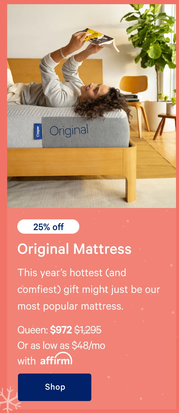 [25% off] >> Original Mattress >> This year’s hottest (and comfiest) gift might just be our most popular mattress. >> Queen: $972 ($1,295) >> Or as low as $63/mo with affirm >> Shop >>