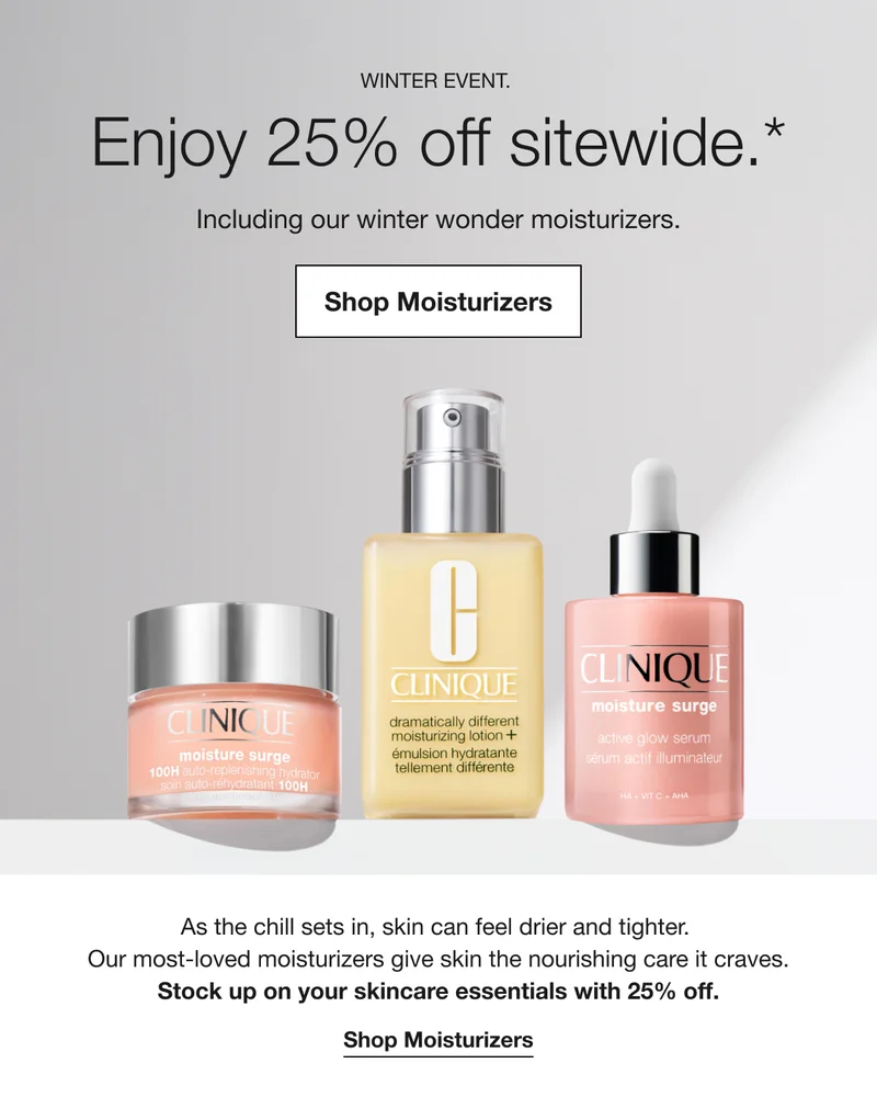 WINTER EVENT. | Enjoy 25% off sitewide.* | Including our winter wonder moisturizers. | Shop Moisturizers | As the chill sets in, skin can feel drier and tighter. Our most-loved moisturizers give skin the nourishing care it craves. | Stock up on your skincare essentials with 25% off. | Shop Moisturizers