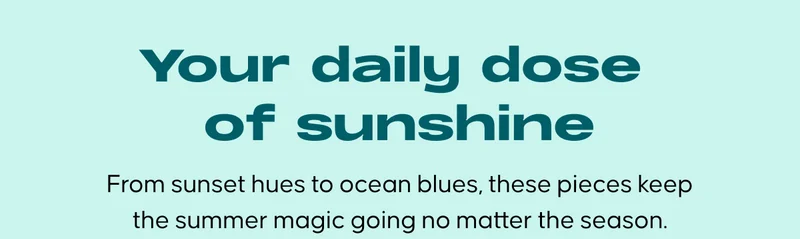 Your daily dose of sunshine. From sunset hues to ocean blues, these pieces keep the summer magic going no matter the season.