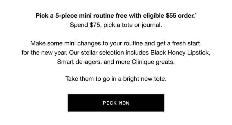 Pick a 5-piece mini routine free with eligible $55 order.* Spend $75, pick a tote or journal. Make some mini changes to your routine and get a fresh start for the new year. Our stellar selection includes Black Honey Lipstick, Smart de-agers, and more Clinique greats. Take them to go in a bright new tote. PICK NOW
