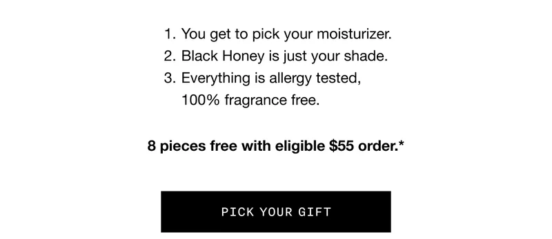 1. You get to pick your moisturizer. 2. Black Honey is just your shade. 3. Everything is allergy tested, 100% fragrance free. | 8 pieces free with eligible $55 order. | Pick Your Gift