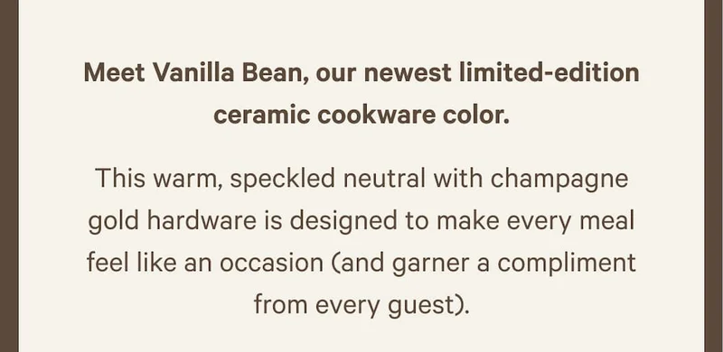 Meet Vanilla Bean, our newest limited-edition ceramic cookware color. | This warm, speckled neutral with champagne gold hardware is designed to make every meal feel like an occasion (and garner a compliment from every guest).
