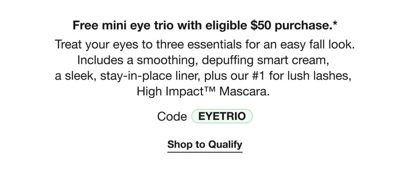 Free mini eye trio with eligible $50 purchase.* | Treat your eyes to three essentials for an easy fall look. Includes a smoothing, depuffing smart cream,  a sleek, stay-in-place liner, plus our #1 for lush lashes,  High Impact™ Mascara. | Code discount code | Shop to Qualify
