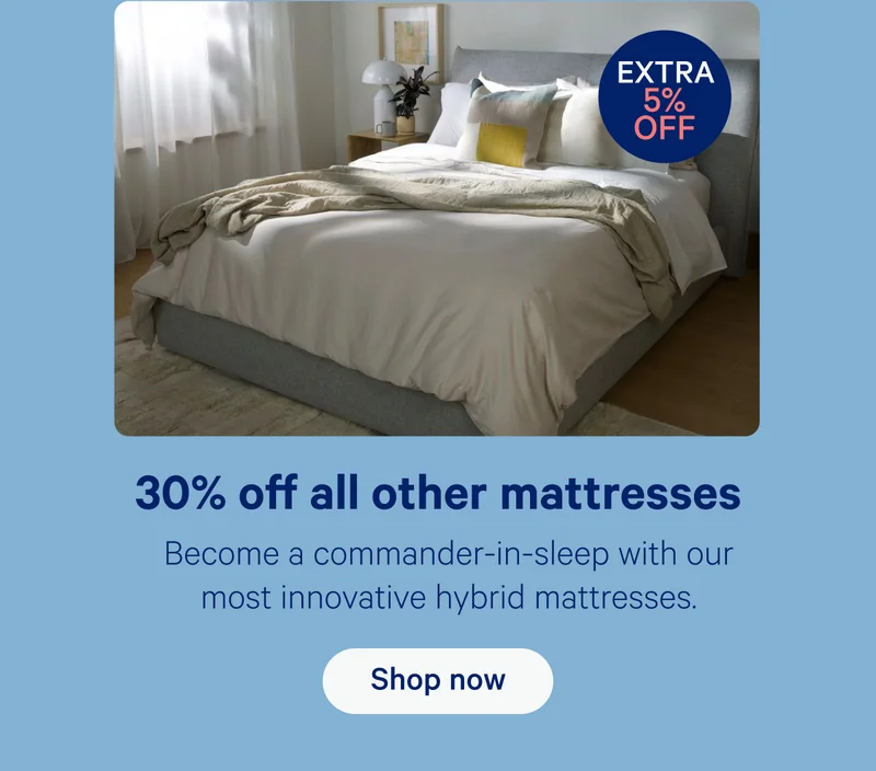 30% off all other mattresses; Become a commander-in-sleep with our most innovative hybrid mattresses.