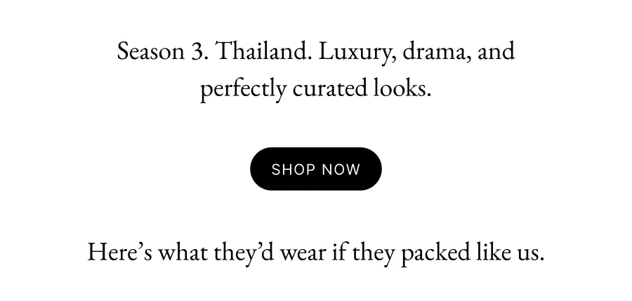 Season 3. Thailand. Luxury, drama, and perfectly curated looks. Shop Now Here’s what they’d wear if they packed like us.