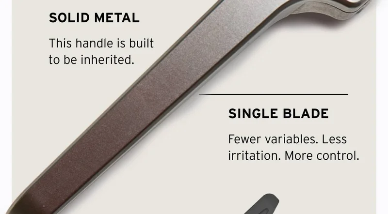 SOLID METAL. This handle is built to be inherited. SINGLE BLADE. Fewer variables. Less irritation. More control.