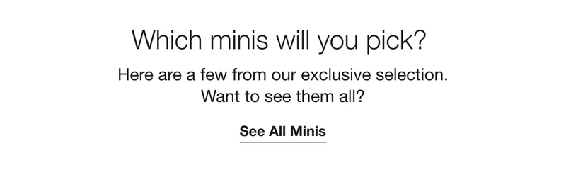 Which minis will you pick? Here are a few from our exclusive selection. Want to see them all? See All Minis
