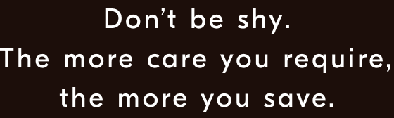 Don’t be shy. The more care you require, the more you save.