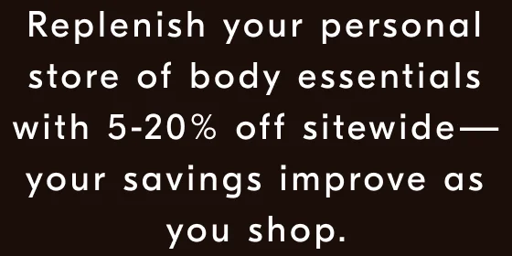Replenish your personal store of body essentials with 5-20% off sitewide—your savings improve as you shop.