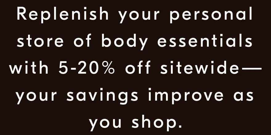 Replenish your personal store of body essentials with 5-20% off sitewide—your savings improve as you shop.