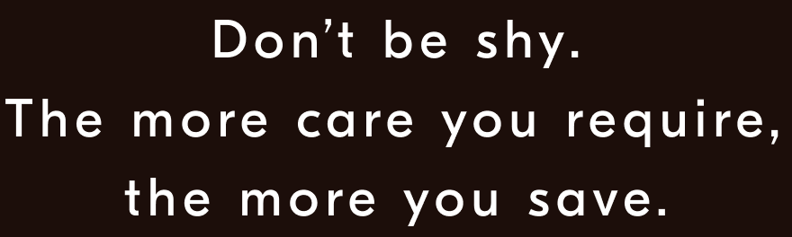 Don’t be shy. The more care you require, the more you save.