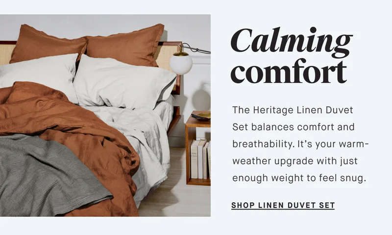 Calming comfort The Heritage Linen Duvet Set balances comfort and breathability. It’s your warm-weather upgrade with just enough weight to feel snug. SHOP LINEN DUVET SET