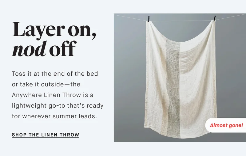 Layer on, nod off Toss it at the end of the bed or take it outside—the Anywhere Linen Throw is a lightweight go-to that’s ready for wherever summer leads. SHOP THE LINEN THROW