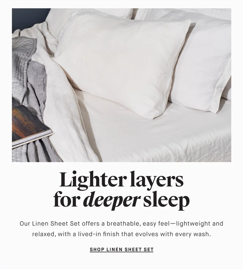 Lighter layers for deeper sleep Our Linen Sheet Set offers a breathable, easy feel—lightweight and relaxed, with a lived-in finish that evolves with every wash. SHOP LINEN SHEET SET