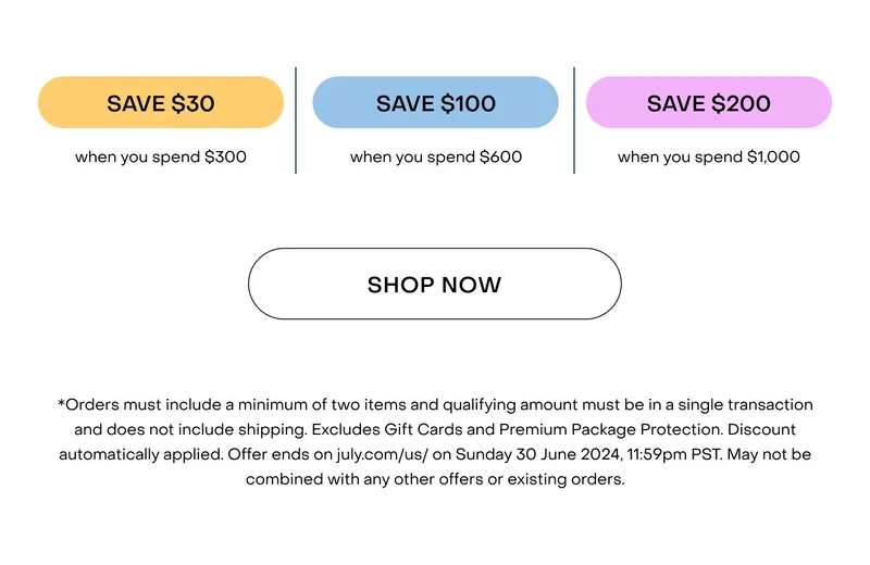 *Orders must include a minimum of two items and qualifying amount must be in a single transaction and does not include shipping. Excludes Gift Cards and Premium Package Protection. Discount automatically applied. Offer ends on july.com/us/ on Sunday 30 June 2024, 11:59pm PST. May not be combined with any other offers or existing orders.