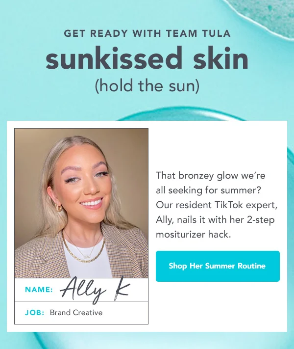GET READY WITH TEAM TULA sunkissed skin (hold the sun). That bronzey glow we're all seeking for summer? Our resident TikTok expert, Ally, nails it with her 2-step moisturizer hack. -- Shop Her Summer Routine