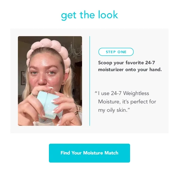 get the look. STEP ONE: Scoop your favorite 24-7 moisturizer onto your hand. "l use 24-7 Weightless Moisture, it's perfect for my oily skin." -- Find Your Moisture Match