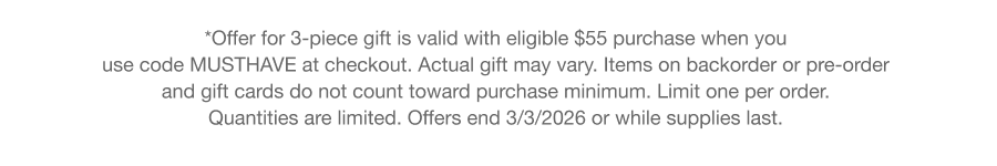 *Offer for 3-piece gift is valid with eligible $55 purchase when you use code discount code at checkout. Actual gift may vary. Items on backorder or pre-order and gift cards do not count toward purchase minimum. Limit one per order. Quantities are limited. Offers end 3/3/2026 or while supplies last.