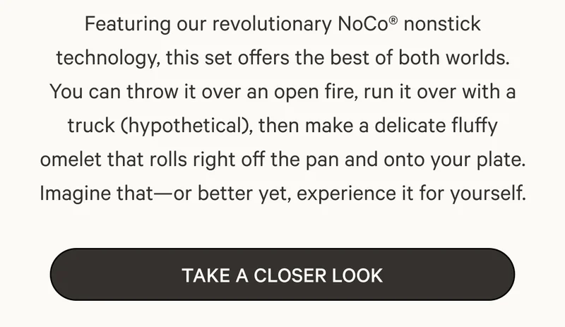 Featuring our revolutionary NoCo® nonstick technology, this set offers the best of both worlds. You can throw it over an open fire, run it over with a truck (hypothetical), then make a delicate fluffy omelet that rolls right off the pan and onto your plate. Imagine that—or better yet, experience it for yourself. | Take a Closer Look