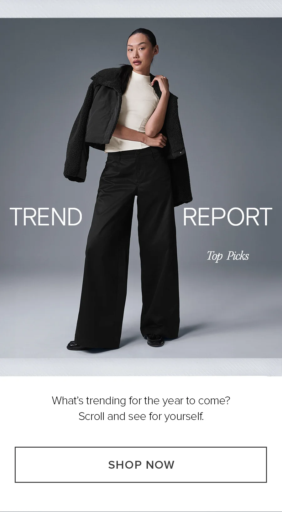 TREND REPORT Top Picks. What's trending for the year to come? Scroll and see for yourself. SHOP NOW