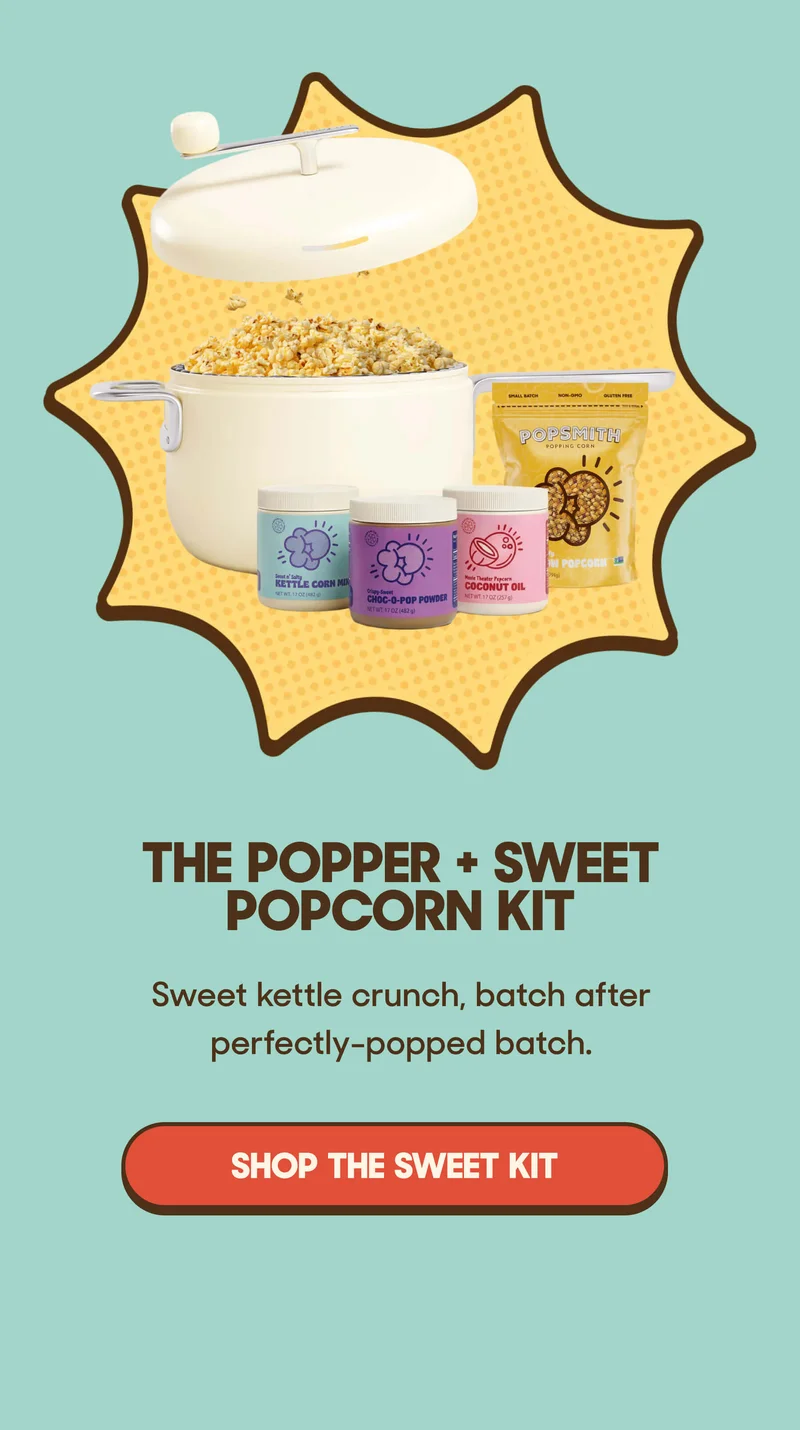The Popper + Sweet Popcorn Kit Sweet kettle crunch, batch after perfectly-popped batch. SHOP THE SWEET KIT