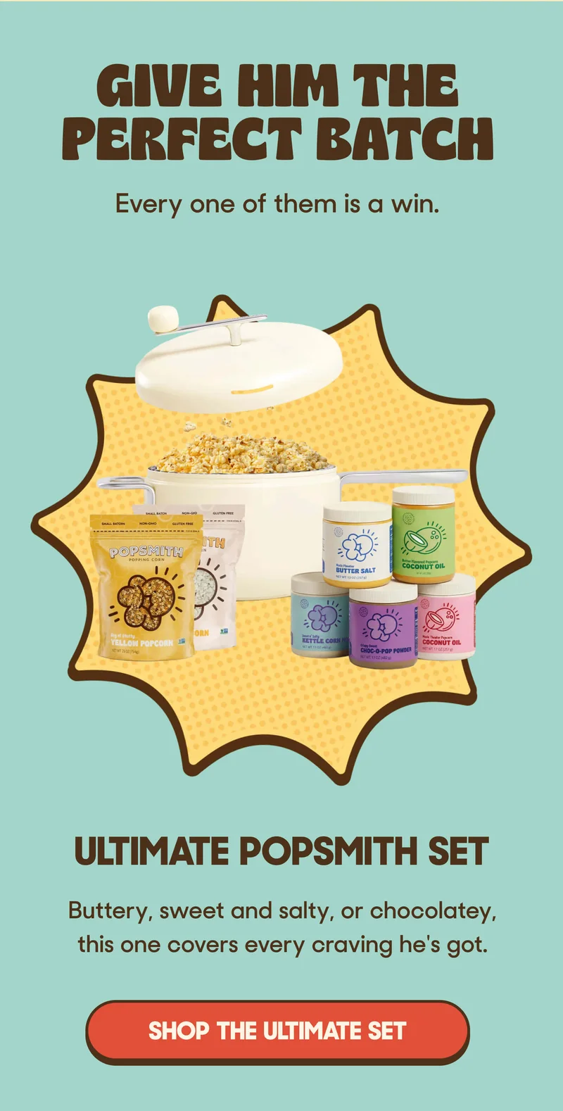 GIVE HIM THE PERFECT BATCH Every one of them is a win.  Ultimate Popsmith Set Buttery, sweet and salty, or chocolatey, this one covers every craving he's got. SHOP THE ULTIMATE SET