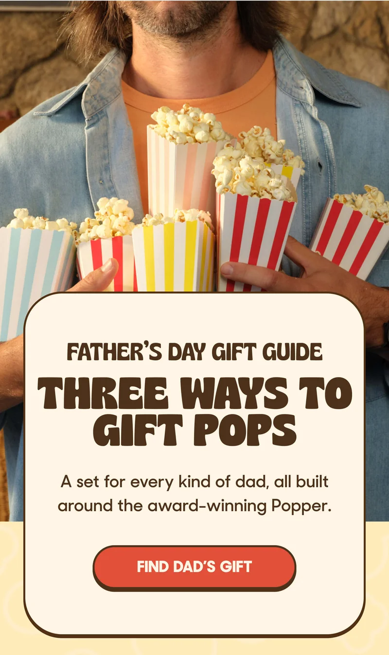FATHER’S DAY GIFT GUIDE THREE WAYS TO GIFT POPS A set for every kind of dad, all built around the award-winning Popper. FIND DAD'S GIFT