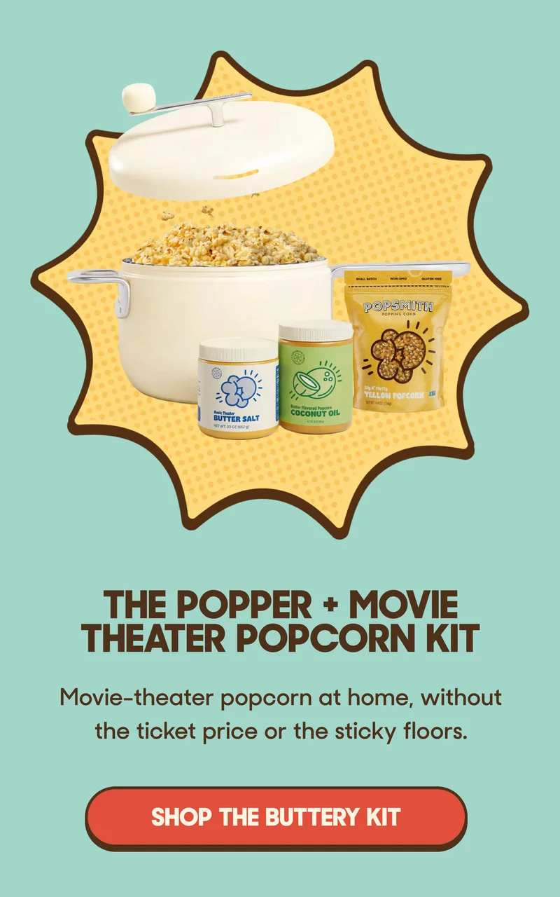 The Popper + Movie Theater Popcorn Kit Movie-theater popcorn at home, without the ticket price or the sticky floors. SHOP THE BUTTERY KIT
