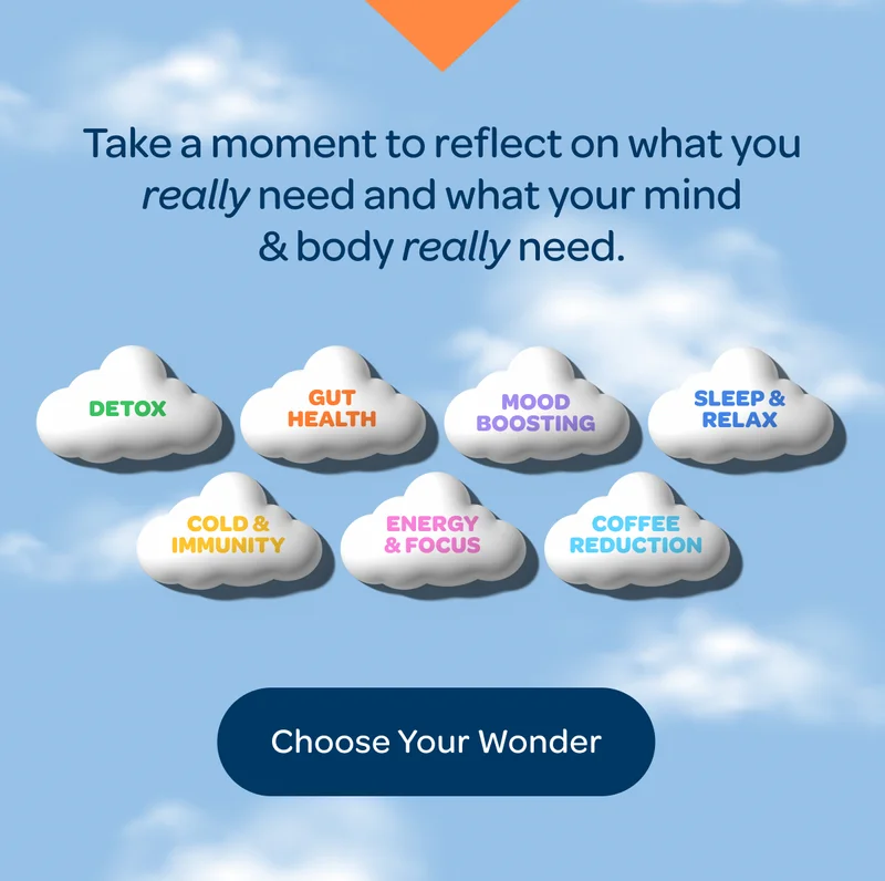 Take a moment to reflect on what you really need and what your mind & body really need. - Detox, Gut Health, Cold & Immunity, Sleep & Relax, Coffee Reduction, Energy & Focus, Mood Boosting - Choose Your Wonder