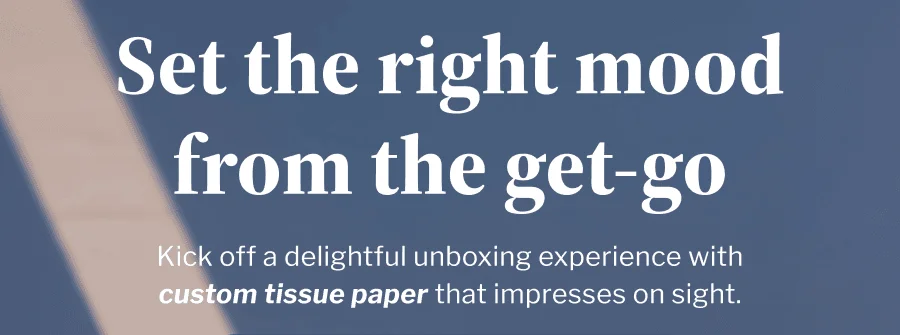 Set the right mood from the get-go | Kick off a delightful unboxing experience with custom tissue paper that impresses on sight. | DESIGN YOUR TISSUE PAPER