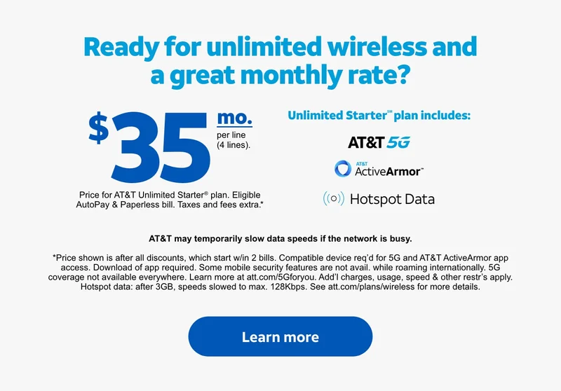 Ready for unlimited wireless and a great monthly rate? | $35/mo. per line (4 lines). | Price for AT&T&nbsp;Unlimited&nbsp;Starter® plan. Eligible AutoPay & Paperless bill. Taxes and fees extra.* | Unlimited Starter℠ plan includes: AT&T 5G, AT&T ActiveArmor℠, Hotspot Data. | AT&T may temporarily slow data speeds if the network is busy. | *Price shown is after all discounts, which start w/in 2 bills. Compatible device req’d for 5G and AT&T ActiveArmor app access. Download of app required. Some mobile security features are not avail. while roaming internationally. 5G coverage not available everywhere. Learn more at att.com/5Gforyou. Add’l charges, usage, speed & other restr’s apply. Hotspot data: after 3GB, speeds slowed to max. 128Kbps. See att.com/plans/wireless for more details. | Learn more.