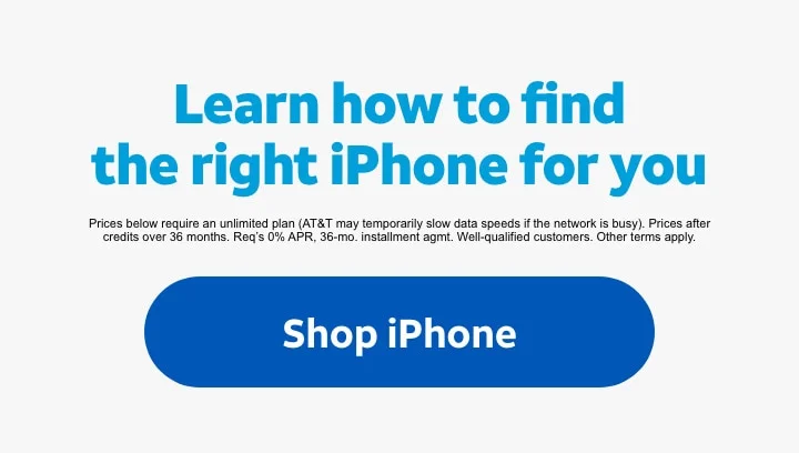 Learn how to find the right iPhone for you. | Prices below require an unlimited plan (AT&T may temporarily slow data speeds if the network is busy). Prices after credits over 36 months. Req’s 0% APR, 36‑mo. installment agmt. Well‑qualified customers. Other terms apply. | Shop iPhone.