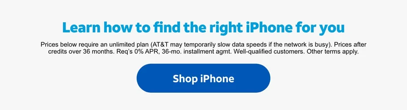 Learn how to find the right iPhone for you. | Prices below require an unlimited plan (AT&T may temporarily slow data speeds if the network is busy). Prices after credits over 36 months. Req’s 0% APR, 36‑mo. installment agmt. Well‑qualified customers. Other terms apply. | Shop iPhone.