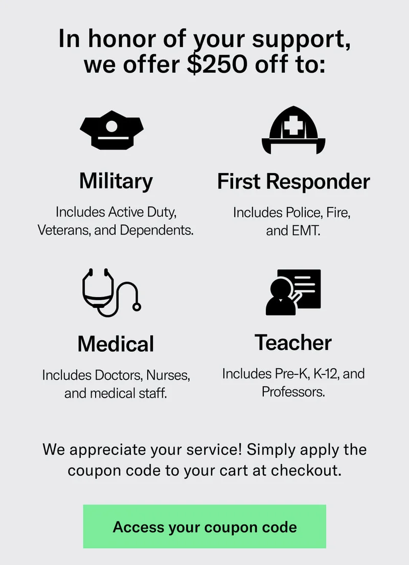 In honor of your support, we offer $250 off to: Military -Includes Active Duty, Veterans, and Dependents., First Responder - Includes Police, Fire,  and EMT., Medical - Includes Doctors, Nurses, and medical staff., Teacher - Includes Pre-K, K-12, and Professors. We appreciate your service! Simply apply the coupon code to your cart at checkout. CTA - Access your coupon code