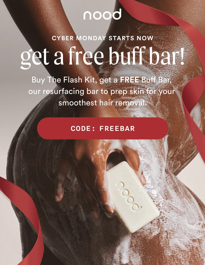 Eyebrow: CYBER MONDAY STARTS NOW H1: Get a FREE Buff Bar! S1: Buy The Flash Kit, get a FREE Buff Bar, our resurfacing bar to prep skin for your smoothest hair removal. CTA1: CODE: discount code
