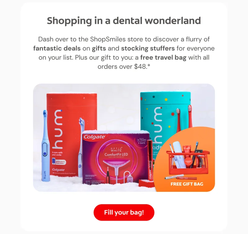 Shopping in a dental wonderland Dash over to the ShopSmiles store to discover a flurry of fantastic deals on gifts and stocking stuffers for everyone on your list. Plus our gift to you: a free travel bag with all orders over $48.* Click here to fill your bag
