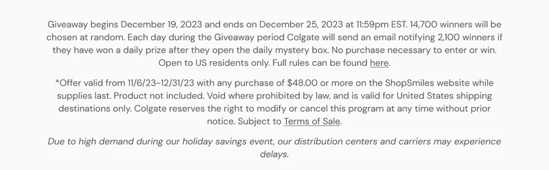 Giveaway begins December 19, 2023 and ends on December 25, 2023 at 11:59pm EST. 14,700 winners will be chosen at random. Each day during the Giveaway period Colgate will send an email notifying 2,100 winners if they have won a daily prize after they open the daily mystery box. No purchase necessary to enter or win. Open to US residents only. Full rules can be found here. *Offer valid from 11/6/23-12/31/23 with any purchase of $48.00 or more on the ShopSmiles website while supplies last. Product not included. Void where prohibited by law, and is valid for United States shipping destinations only. Colgate reserves the right to modify or cancel this
 program at any time without prior notice. Subject to Terms of Sale. Due to high demand during our holiday savings event, our distribution centers and carriers may experience delays.