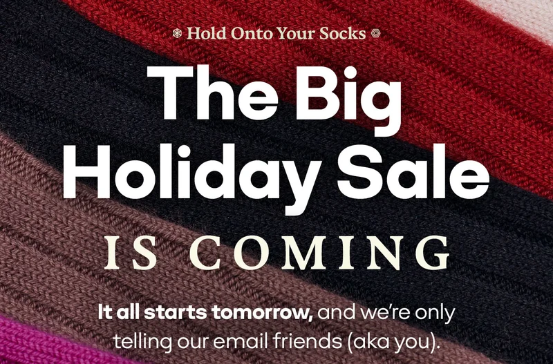 Hold Onto Your Socks. The Big Holiday Sale IS COMING. It all starts tomorrow, and we're only telling our email friends (aka you).