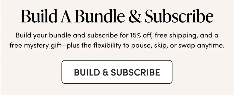 Build A Bundle & Subscribe Build your bundle and subscribe for 15% off, free shipping, and a free mystery gift—plus the flexibility to pause, skip, or swap anytime.