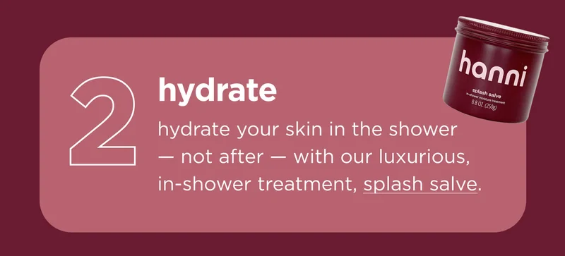 hydrate hydrate your skin in the shower — not after — with our luxurious, in-shower treatment, splash salve.