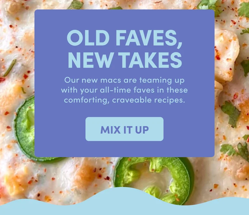 OLD FAVES, NEW TAKES Our new macs are teaming up with your all-time faves in these comforting, craveable recipes. MIX IT UP