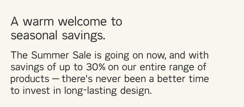 A warm welcome to seasonal savings. The Summer Sale is going on now, and with savings of up to 30% on our entire range of products — there's never been a better time  to invest in long-lasting design.